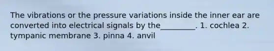 The vibrations or the pressure variations inside the inner ear are converted into electrical signals by the_________. 1. cochlea 2. tympanic membrane 3. pinna 4. anvil