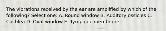 The vibrations received by the ear are amplified by which of the following? Select one: A. Round window B. Auditory ossicles C. Cochlea D. Oval window E. Tympanic membrane