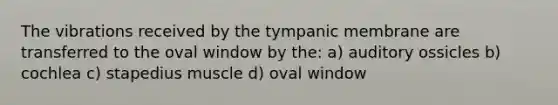 The vibrations received by the tympanic membrane are transferred to the oval window by the: a) auditory ossicles b) cochlea c) stapedius muscle d) oval window