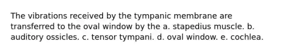 The vibrations received by the tympanic membrane are transferred to the oval window by the a. stapedius muscle. b. auditory ossicles. c. tensor tympani. d. oval window. e. cochlea.