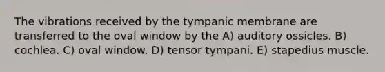 The vibrations received by the tympanic membrane are transferred to the oval window by the A) auditory ossicles. B) cochlea. C) oval window. D) tensor tympani. E) stapedius muscle.