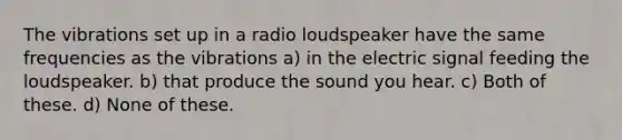 The vibrations set up in a radio loudspeaker have the same frequencies as the vibrations a) in the electric signal feeding the loudspeaker. b) that produce the sound you hear. c) Both of these. d) None of these.