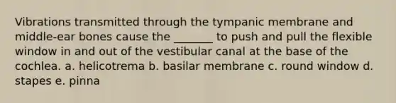 Vibrations transmitted through the tympanic membrane and middle-ear bones cause the _______ to push and pull the flexible window in and out of the vestibular canal at the base of the cochlea. a. helicotrema b. basilar membrane c. round window d. stapes e. pinna