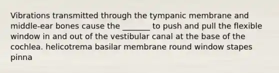 Vibrations transmitted through the tympanic membrane and middle-ear bones cause the _______ to push and pull the flexible window in and out of the vestibular canal at the base of the cochlea. helicotrema basilar membrane round window stapes pinna