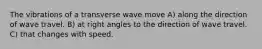 The vibrations of a transverse wave move A) along the direction of wave travel. B) at right angles to the direction of wave travel. C) that changes with speed.