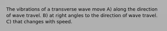 The vibrations of a transverse wave move A) along the direction of wave travel. B) at right angles to the direction of wave travel. C) that changes with speed.