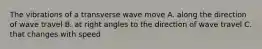 The vibrations of a transverse wave move A. along the direction of wave travel B. at right angles to the direction of wave travel C. that changes with speed