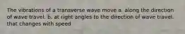 The vibrations of a transverse wave move a. along the direction of wave travel. b. at right angles to the direction of wave travel. that changes with speed