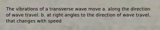 The vibrations of a transverse wave move a. along the direction of wave travel. b. at right angles to the direction of wave travel. that changes with speed