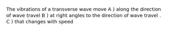 The vibrations of a transverse wave move A ) along the direction of wave travel B ) at right angles to the direction of wave travel . C ) that changes with speed