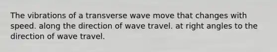 The vibrations of a transverse wave move that changes with speed. along the direction of wave travel. at right angles to the direction of wave travel.