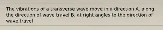 The vibrations of a transverse wave move in a direction A. along the direction of wave travel B. at <a href='https://www.questionai.com/knowledge/kIh722csLJ-right-angle' class='anchor-knowledge'>right angle</a>s to the direction of wave travel