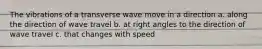 The vibrations of a transverse wave move in a direction a. along the direction of wave travel b. at right angles to the direction of wave travel c. that changes with speed