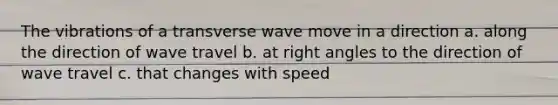 The vibrations of a transverse wave move in a direction a. along the direction of wave travel b. at right angles to the direction of wave travel c. that changes with speed