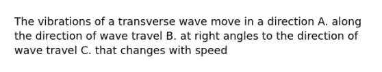 The vibrations of a transverse wave move in a direction A. along the direction of wave travel B. at right angles to the direction of wave travel C. that changes with speed