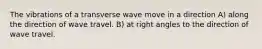 The vibrations of a transverse wave move in a direction A) along the direction of wave travel. B) at right angles to the direction of wave travel.