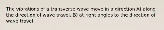 The vibrations of a transverse wave move in a direction A) along the direction of wave travel. B) at right angles to the direction of wave travel.