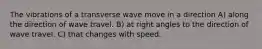 The vibrations of a transverse wave move in a direction A) along the direction of wave travel. B) at right angles to the direction of wave travel. C) that changes with speed.