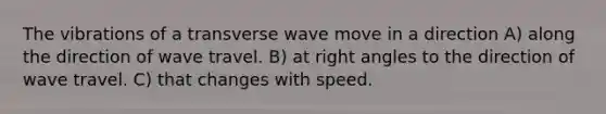 The vibrations of a transverse wave move in a direction A) along the direction of wave travel. B) at right angles to the direction of wave travel. C) that changes with speed.