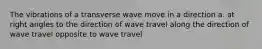 The vibrations of a transverse wave move in a direction a. at right angles to the direction of wave travel along the direction of wave travel opposite to wave travel