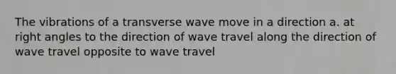 The vibrations of a transverse wave move in a direction a. at <a href='https://www.questionai.com/knowledge/kIh722csLJ-right-angle' class='anchor-knowledge'>right angle</a>s to the direction of wave travel along the direction of wave travel opposite to wave travel