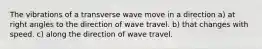 The vibrations of a transverse wave move in a direction a) at right angles to the direction of wave travel. b) that changes with speed. c) along the direction of wave travel.