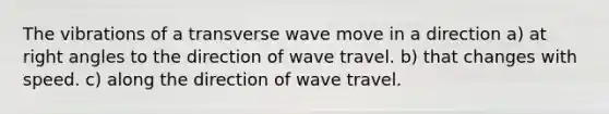 The vibrations of a transverse wave move in a direction a) at right angles to the direction of wave travel. b) that changes with speed. c) along the direction of wave travel.