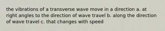 the vibrations of a transverse wave move in a direction a. at <a href='https://www.questionai.com/knowledge/kIh722csLJ-right-angle' class='anchor-knowledge'>right angle</a>s to the direction of wave travel b. along the direction of wave travel c. that changes with speed