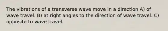 The vibrations of a transverse wave move in a direction A) of wave travel. B) at right angles to the direction of wave travel. C) opposite to wave travel.