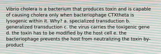 Vibrio cholera is a bacterium that produces toxin and is capable of causing cholera only when bacteriophage CTXtheta is lysogenic within it. Why? a. specialized transduction b. generalized transduction c. the virus carries the toxigenic gene d. the toxin has to be modified by the host cell e. the bacteriophage prevents the host from neutralizing the toxin by-product