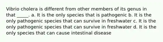 Vibrio cholera is different from other members of its genus in that _____. a. It is the only species that is pathogenic b. It is the only pathogenic species that can survive in freshwater c. It is the only pathogenic species that can survive in freshwater d. It is the only species that can cause intestinal disease