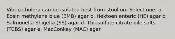 Vibrio cholera can be isolated best from stool on: Select one: a. Eosin methylene blue (EMB) agar b. Hektoen enteric (HE) agar c. Salmonella Shigella (SS) agar d. Thiosulfate citrate bile salts (TCBS) agar e. MacConkey (MAC) agar