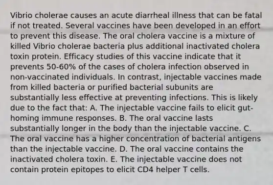 Vibrio cholerae causes an acute diarrheal illness that can be fatal if not treated. Several vaccines have been developed in an effort to prevent this disease. The oral cholera vaccine is a mixture of killed Vibrio cholerae bacteria plus additional inactivated cholera toxin protein. Efficacy studies of this vaccine indicate that it prevents 50-60% of the cases of cholera infection observed in non-vaccinated individuals. In contrast, injectable vaccines made from killed bacteria or purified bacterial subunits are substantially less effective at preventing infections. This is likely due to the fact that: A. The injectable vaccine fails to elicit gut-homing immune responses. B. The oral vaccine lasts substantially longer in the body than the injectable vaccine. C. The oral vaccine has a higher concentration of bacterial antigens than the injectable vaccine. D. The oral vaccine contains the inactivated cholera toxin. E. The injectable vaccine does not contain protein epitopes to elicit CD4 helper T cells.