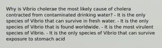 Why is Vibrio cholerae the most likely cause of cholera contracted from contaminated drinking water? - It is the only species of Vibrio that can survive in fresh water. - It is the only species of Vibrio that is found worldwide. - It is the most virulent species of Vibrio. - It is the only species of Vibrio that can survive exposure to stomach acid