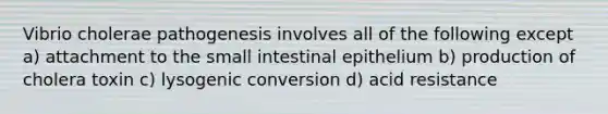 Vibrio cholerae pathogenesis involves all of the following except a) attachment to the small intestinal epithelium b) production of cholera toxin c) lysogenic conversion d) acid resistance