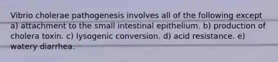 Vibrio cholerae pathogenesis involves all of the following except a) attachment to the small intestinal epithelium. b) production of cholera toxin. c) lysogenic conversion. d) acid resistance. e) watery diarrhea.