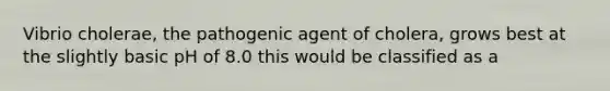 Vibrio cholerae, the pathogenic agent of cholera, grows best at the slightly basic pH of 8.0 this would be classified as a