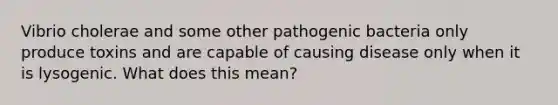 Vibrio cholerae and some other pathogenic bacteria only produce toxins and are capable of causing disease only when it is lysogenic. What does this mean?