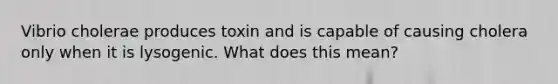 Vibrio cholerae produces toxin and is capable of causing cholera only when it is lysogenic. What does this mean?