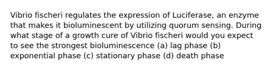 Vibrio fischeri regulates the expression of Luciferase, an enzyme that makes it bioluminescent by utilizing quorum sensing. During what stage of a growth cure of Vibrio fischeri would you expect to see the strongest bioluminescence (a) lag phase (b) exponential phase (c) stationary phase (d) death phase