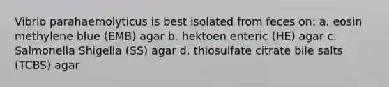 Vibrio parahaemolyticus is best isolated from feces on: a. eosin methylene blue (EMB) agar b. hektoen enteric (HE) agar c. Salmonella Shigella (SS) agar d. thiosulfate citrate bile salts (TCBS) agar