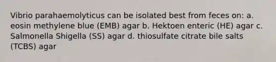 Vibrio parahaemolyticus can be isolated best from feces on: a. eosin methylene blue (EMB) agar b. Hektoen enteric (HE) agar c. Salmonella Shigella (SS) agar d. thiosulfate citrate bile salts (TCBS) agar