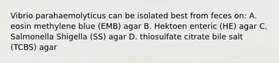 Vibrio parahaemolyticus can be isolated best from feces on: A. eosin methylene blue (EMB) agar B. Hektoen enteric (HE) agar C. Salmonella Shigella (SS) agar D. thiosulfate citrate bile salt (TCBS) agar