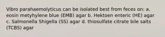 Vibro parahaemolyticus can be isolated best from feces on: a. eosin metyhylene blue (EMB) agar b. Hektoen enteric (HE) agar c. Salmonella Shigella (SS) agar d. thiosulfate citrate bile salts (TCBS) agar