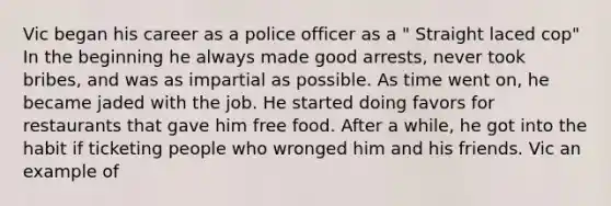 Vic began his career as a police officer as a " Straight laced cop" In the beginning he always made good arrests, never took bribes, and was as impartial as possible. As time went on, he became jaded with the job. He started doing favors for restaurants that gave him free food. After a while, he got into the habit if ticketing people who wronged him and his friends. Vic an example of