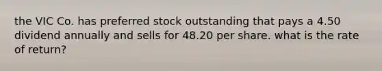 the VIC Co. has preferred stock outstanding that pays a 4.50 dividend annually and sells for 48.20 per share. what is the rate of return?