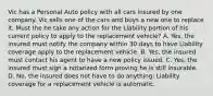 Vic has a Personal Auto policy with all cars insured by one company. Vic sells one of the cars and buys a new one to replace it. Must the he take any action for the Liability portion of his current policy to apply to the replacement vehicle? A. Yes, the insured must notify the company within 30 days to have Liability coverage apply to the replacement vehicle. B. Yes, the insured must contact his agent to have a new policy issued. C. Yes, the insured must sign a notarized form proving he is still insurable. D. No, the insured does not have to do anything; Liability coverage for a replacement vehicle is automatic.