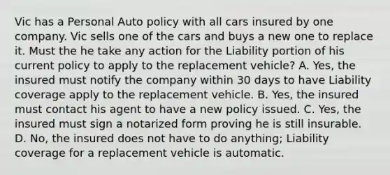 Vic has a Personal Auto policy with all cars insured by one company. Vic sells one of the cars and buys a new one to replace it. Must the he take any action for the Liability portion of his current policy to apply to the replacement vehicle? A. Yes, the insured must notify the company within 30 days to have Liability coverage apply to the replacement vehicle. B. Yes, the insured must contact his agent to have a new policy issued. C. Yes, the insured must sign a notarized form proving he is still insurable. D. No, the insured does not have to do anything; Liability coverage for a replacement vehicle is automatic.