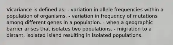 Vicariance is defined as: - variation in allele frequencies within a population of organisms. - variation in frequency of mutations among different genes in a population. - when a geographic barrier arises that isolates two populations. - migration to a distant, isolated island resulting in isolated populations.