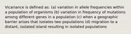 Vicariance is defined as: (a) variation in allele frequencies within a population of organisms (b) variation in frequency of mutations among different genes in a population (c) when a geographic barrier arises that isolates two populations (d) migration to a distant, isolated island resulting in isolated populations